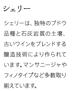 シェリー シェリーは、独特のブドウ品種と石灰岩質の土壌、古いワインをブレンドする醸造技術により作られています。マンサニージャやフィノタイプなど多数取り揃えています。